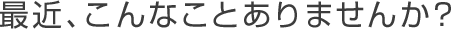 最近、こんなことありませんか?
