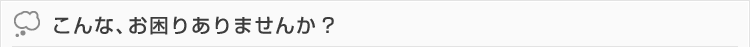 こんなお困りありませんか?
