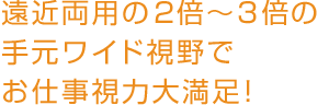 遠近両用の2倍～3倍の手元ワイド視野でお仕事視力大満足！