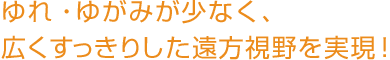 ユレ・ユガミが少なく、広くすっきりした遠方視野を実現！