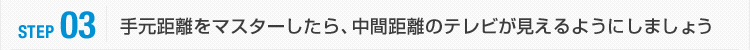 STEP03:手元距離をマスターしたら、中間距離のテレビが見えるようにしましょう